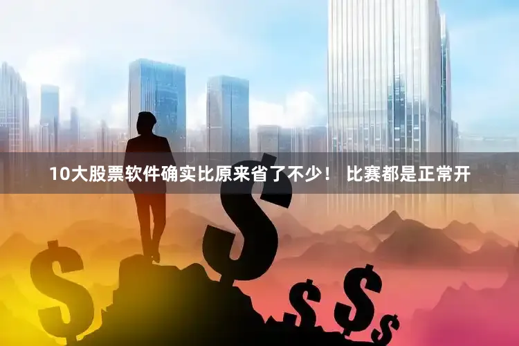 10大股票软件确实比原来省了不少！ 比赛都是正常开