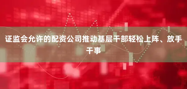证监会允许的配资公司推动基层干部轻松上阵、放手干事