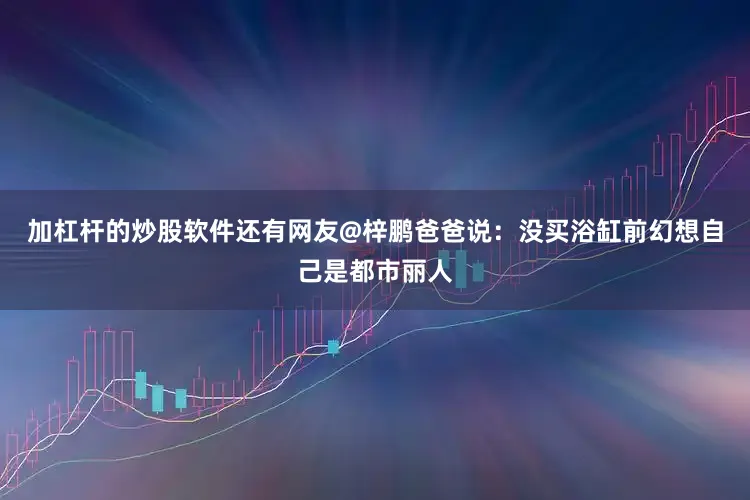 加杠杆的炒股软件还有网友@梓鹏爸爸说：没买浴缸前幻想自己是都市丽人