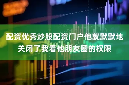 配资优秀炒股配资门户他就默默地关闭了我看他朋友圈的权限