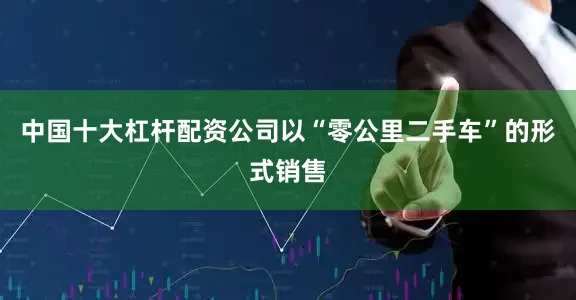中国十大杠杆配资公司以“零公里二手车”的形式销售