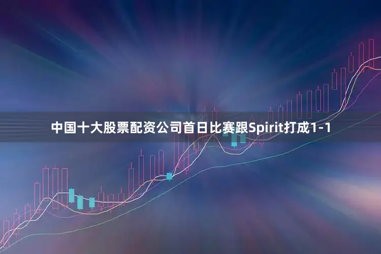 中国十大股票配资公司首日比赛跟Spirit打成1-1