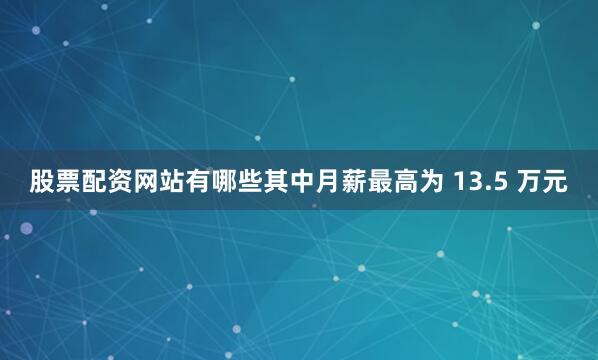 股票配资网站有哪些其中月薪最高为 13.5 万元