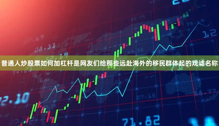 普通人炒股票如何加杠杆是网友们给那些远赴海外的移民群体起的戏谑名称