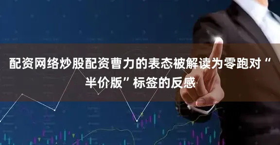 配资网络炒股配资曹力的表态被解读为零跑对“半价版”标签的反感