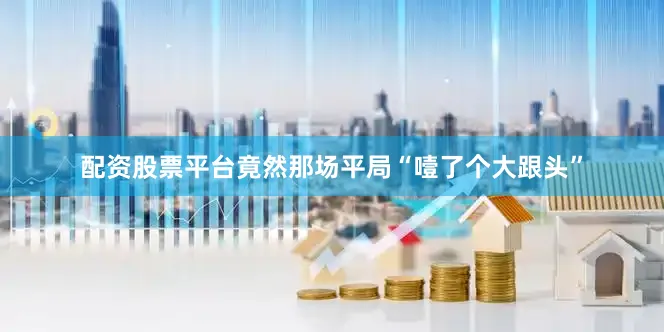 配资股票平台竟然那场平局“噎了个大跟头”