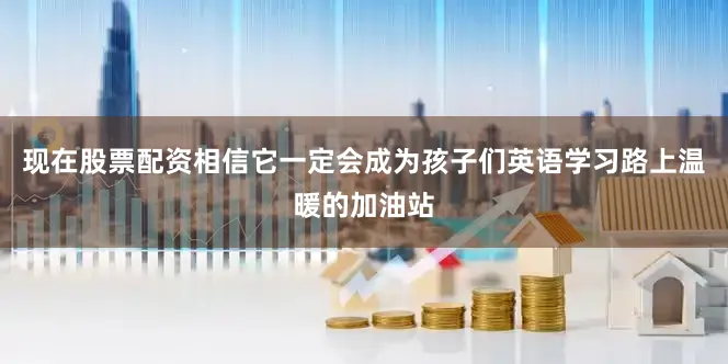 现在股票配资相信它一定会成为孩子们英语学习路上温暖的加油站