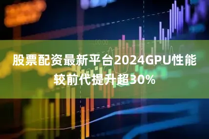 股票配资最新平台2024GPU性能较前代提升超30%